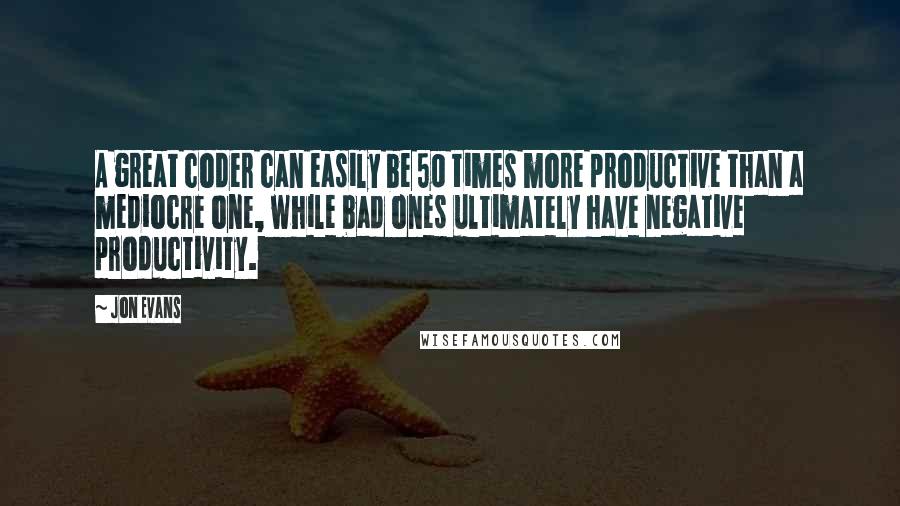 Jon Evans Quotes: A great coder can easily be 50 times more productive than a mediocre one, while bad ones ultimately have negative productivity.