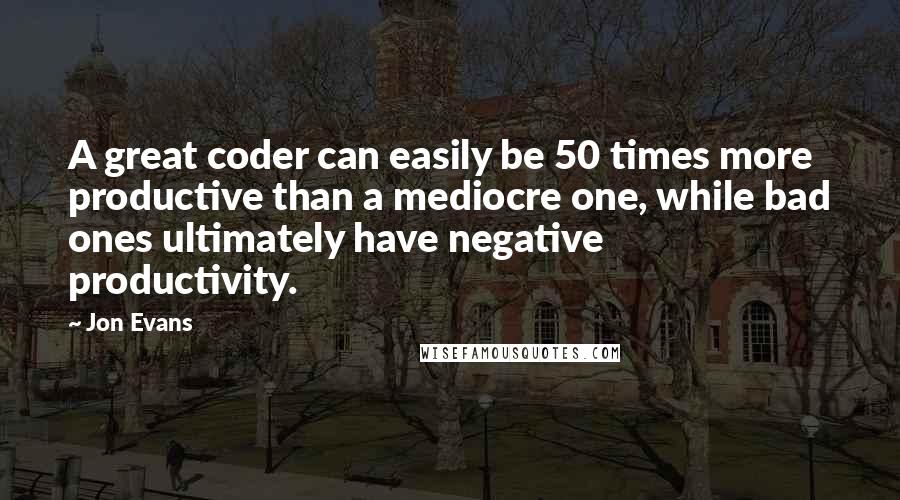 Jon Evans Quotes: A great coder can easily be 50 times more productive than a mediocre one, while bad ones ultimately have negative productivity.