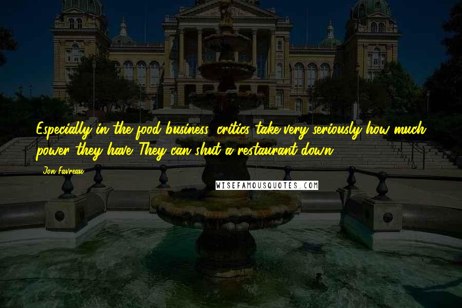 Jon Favreau Quotes: Especially in the food business, critics take very seriously how much power they have. They can shut a restaurant down.