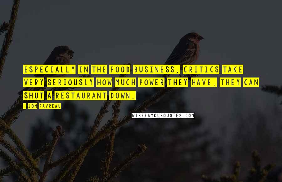 Jon Favreau Quotes: Especially in the food business, critics take very seriously how much power they have. They can shut a restaurant down.