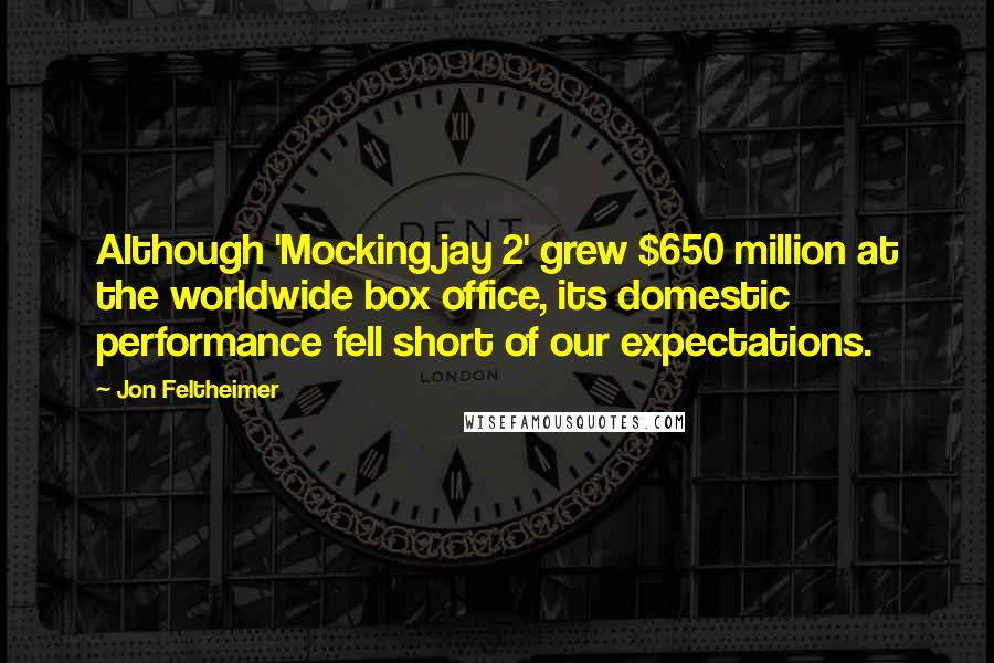Jon Feltheimer Quotes: Although 'Mockingjay 2' grew $650 million at the worldwide box office, its domestic performance fell short of our expectations.