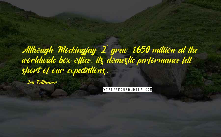 Jon Feltheimer Quotes: Although 'Mockingjay 2' grew $650 million at the worldwide box office, its domestic performance fell short of our expectations.