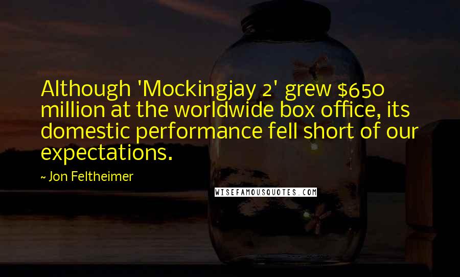 Jon Feltheimer Quotes: Although 'Mockingjay 2' grew $650 million at the worldwide box office, its domestic performance fell short of our expectations.