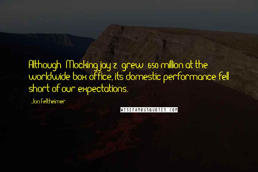 Jon Feltheimer Quotes: Although 'Mockingjay 2' grew $650 million at the worldwide box office, its domestic performance fell short of our expectations.