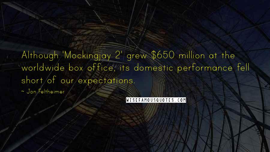 Jon Feltheimer Quotes: Although 'Mockingjay 2' grew $650 million at the worldwide box office, its domestic performance fell short of our expectations.
