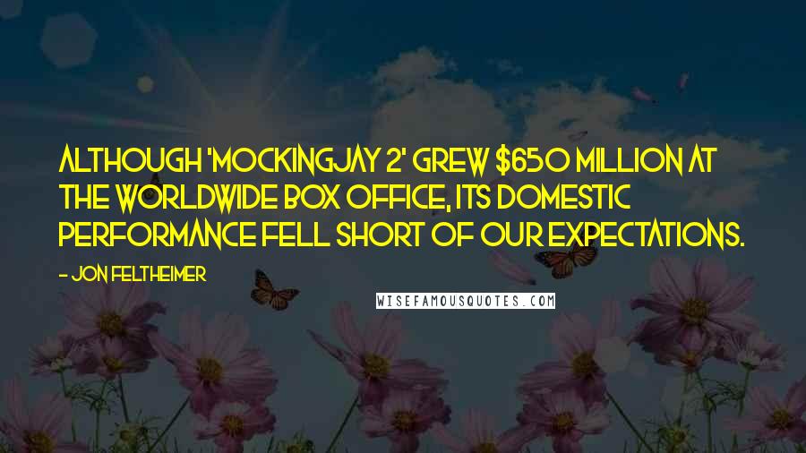 Jon Feltheimer Quotes: Although 'Mockingjay 2' grew $650 million at the worldwide box office, its domestic performance fell short of our expectations.