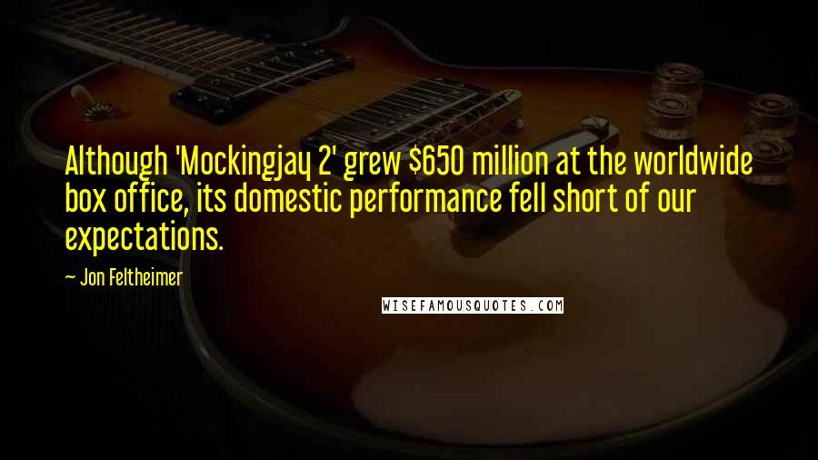 Jon Feltheimer Quotes: Although 'Mockingjay 2' grew $650 million at the worldwide box office, its domestic performance fell short of our expectations.