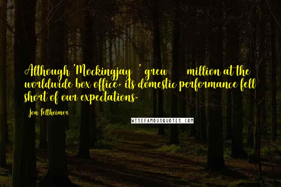 Jon Feltheimer Quotes: Although 'Mockingjay 2' grew $650 million at the worldwide box office, its domestic performance fell short of our expectations.