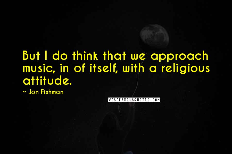 Jon Fishman Quotes: But I do think that we approach music, in of itself, with a religious attitude.