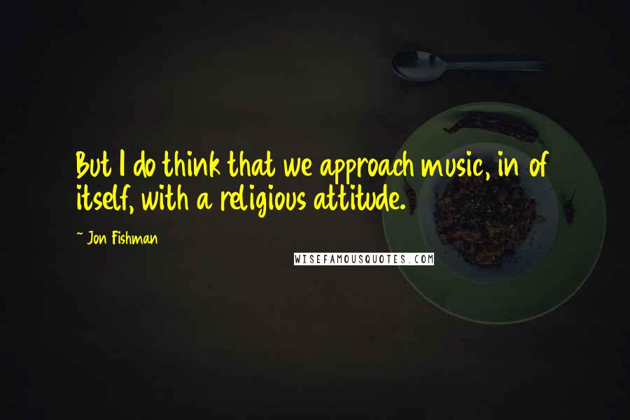 Jon Fishman Quotes: But I do think that we approach music, in of itself, with a religious attitude.