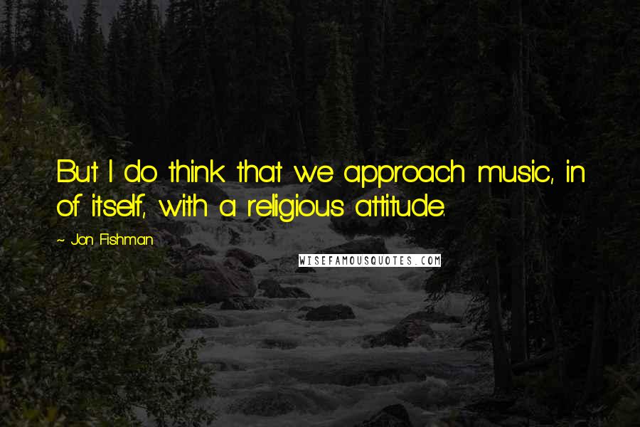 Jon Fishman Quotes: But I do think that we approach music, in of itself, with a religious attitude.