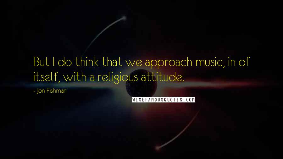 Jon Fishman Quotes: But I do think that we approach music, in of itself, with a religious attitude.