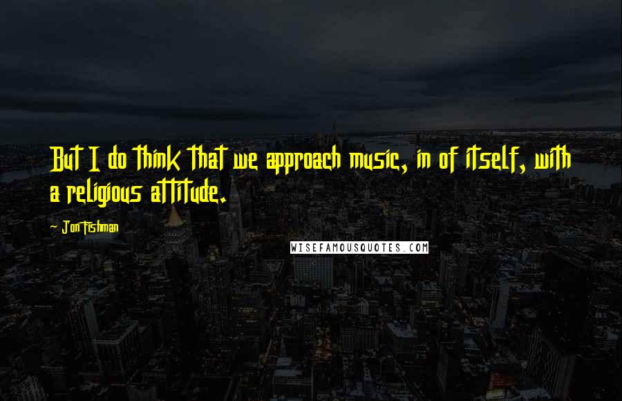 Jon Fishman Quotes: But I do think that we approach music, in of itself, with a religious attitude.