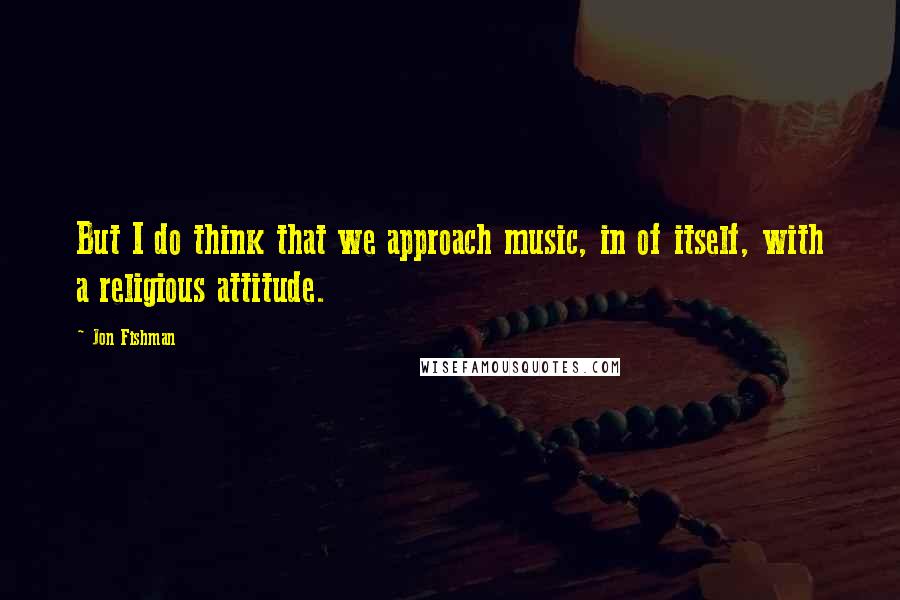 Jon Fishman Quotes: But I do think that we approach music, in of itself, with a religious attitude.