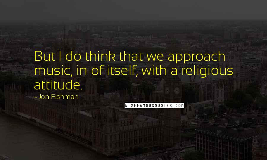 Jon Fishman Quotes: But I do think that we approach music, in of itself, with a religious attitude.