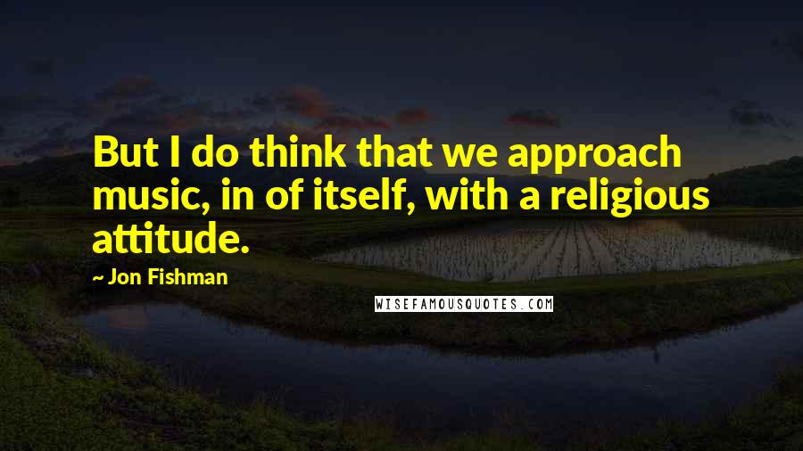 Jon Fishman Quotes: But I do think that we approach music, in of itself, with a religious attitude.