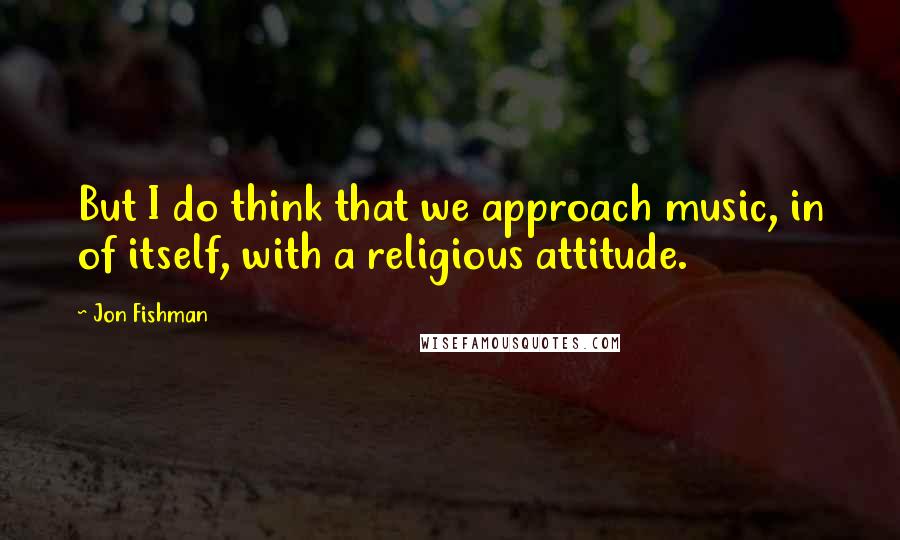 Jon Fishman Quotes: But I do think that we approach music, in of itself, with a religious attitude.