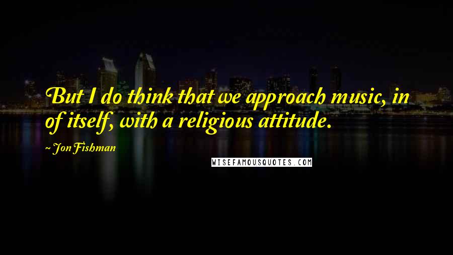 Jon Fishman Quotes: But I do think that we approach music, in of itself, with a religious attitude.