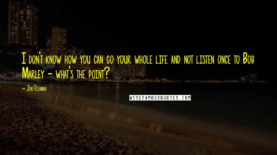 Jon Fishman Quotes: I don't know how you can go your whole life and not listen once to Bob Marley - what's the point?