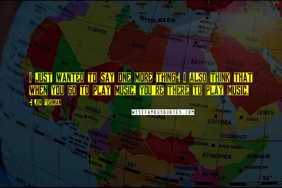 Jon Fishman Quotes: I just wanted to say one more thing: I also think that when you go to play music, you're there to play music.