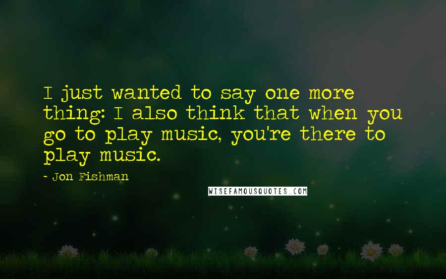 Jon Fishman Quotes: I just wanted to say one more thing: I also think that when you go to play music, you're there to play music.