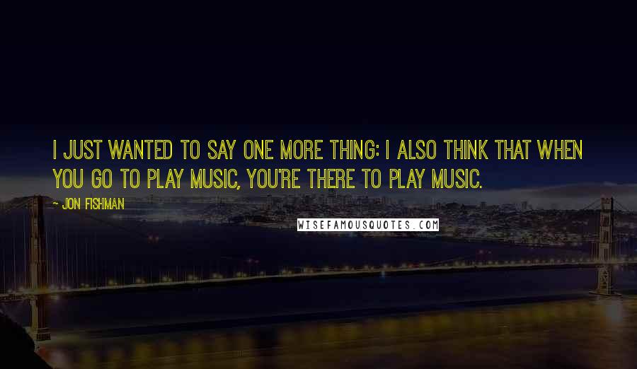 Jon Fishman Quotes: I just wanted to say one more thing: I also think that when you go to play music, you're there to play music.