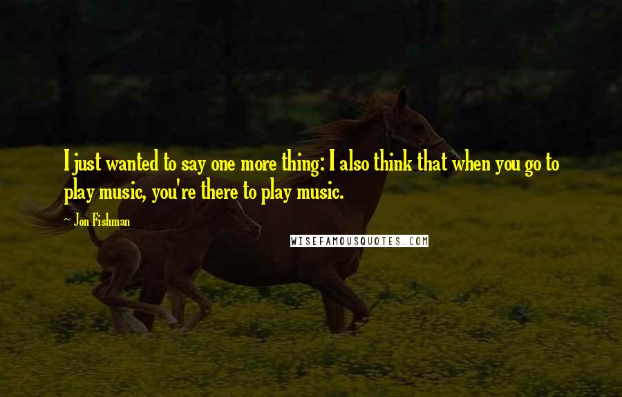 Jon Fishman Quotes: I just wanted to say one more thing: I also think that when you go to play music, you're there to play music.