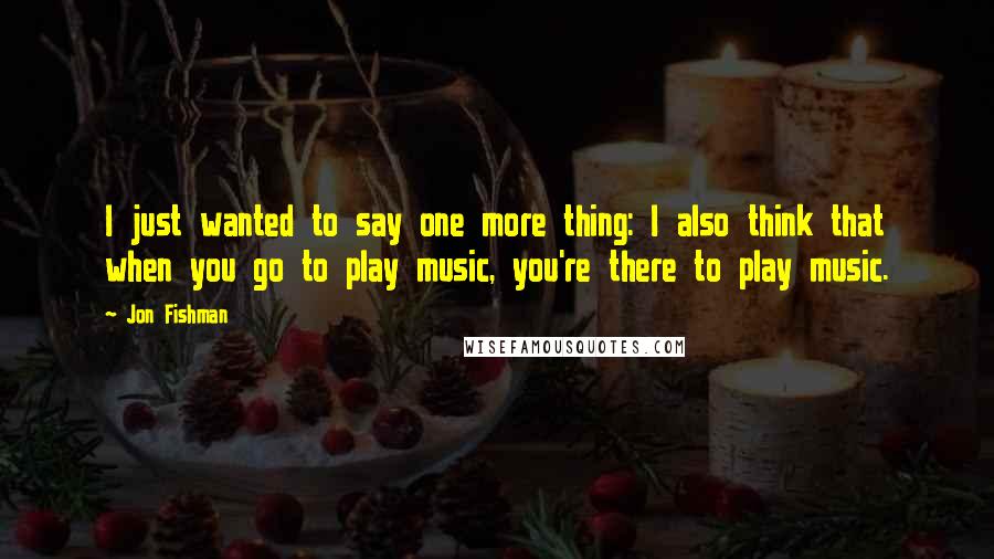 Jon Fishman Quotes: I just wanted to say one more thing: I also think that when you go to play music, you're there to play music.