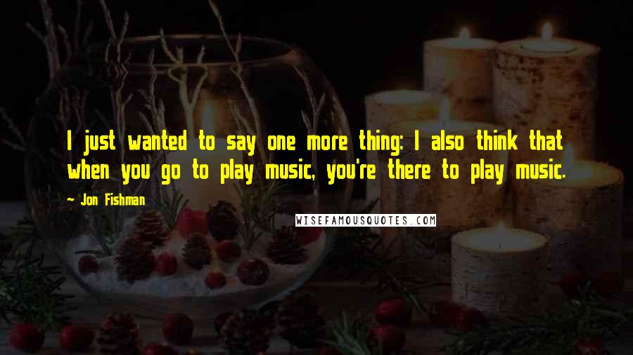 Jon Fishman Quotes: I just wanted to say one more thing: I also think that when you go to play music, you're there to play music.