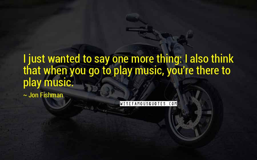 Jon Fishman Quotes: I just wanted to say one more thing: I also think that when you go to play music, you're there to play music.