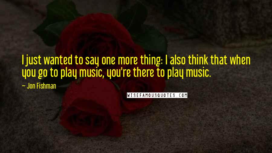 Jon Fishman Quotes: I just wanted to say one more thing: I also think that when you go to play music, you're there to play music.