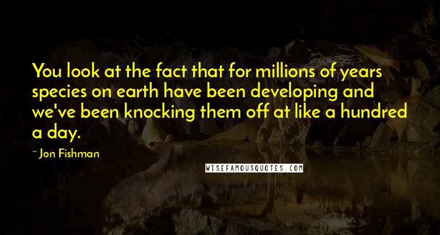 Jon Fishman Quotes: You look at the fact that for millions of years species on earth have been developing and we've been knocking them off at like a hundred a day.