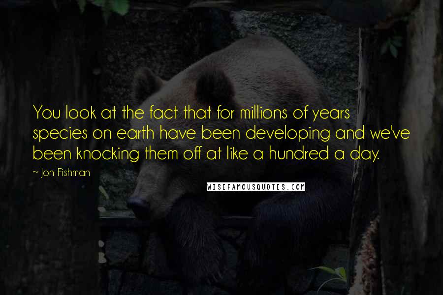 Jon Fishman Quotes: You look at the fact that for millions of years species on earth have been developing and we've been knocking them off at like a hundred a day.