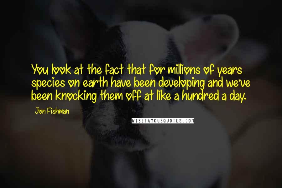 Jon Fishman Quotes: You look at the fact that for millions of years species on earth have been developing and we've been knocking them off at like a hundred a day.