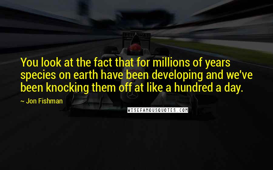 Jon Fishman Quotes: You look at the fact that for millions of years species on earth have been developing and we've been knocking them off at like a hundred a day.