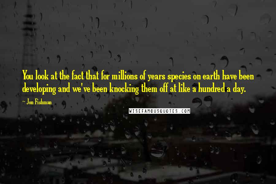 Jon Fishman Quotes: You look at the fact that for millions of years species on earth have been developing and we've been knocking them off at like a hundred a day.