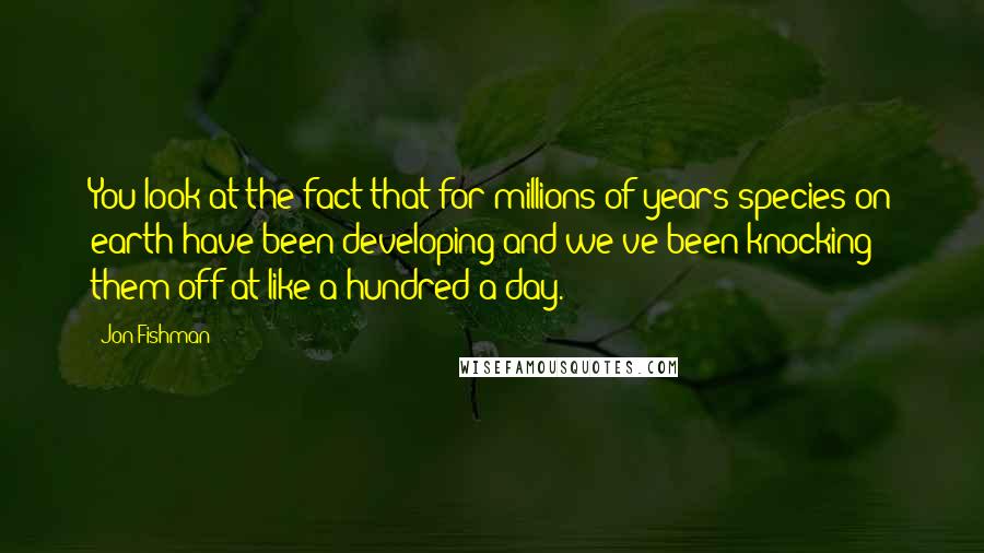 Jon Fishman Quotes: You look at the fact that for millions of years species on earth have been developing and we've been knocking them off at like a hundred a day.