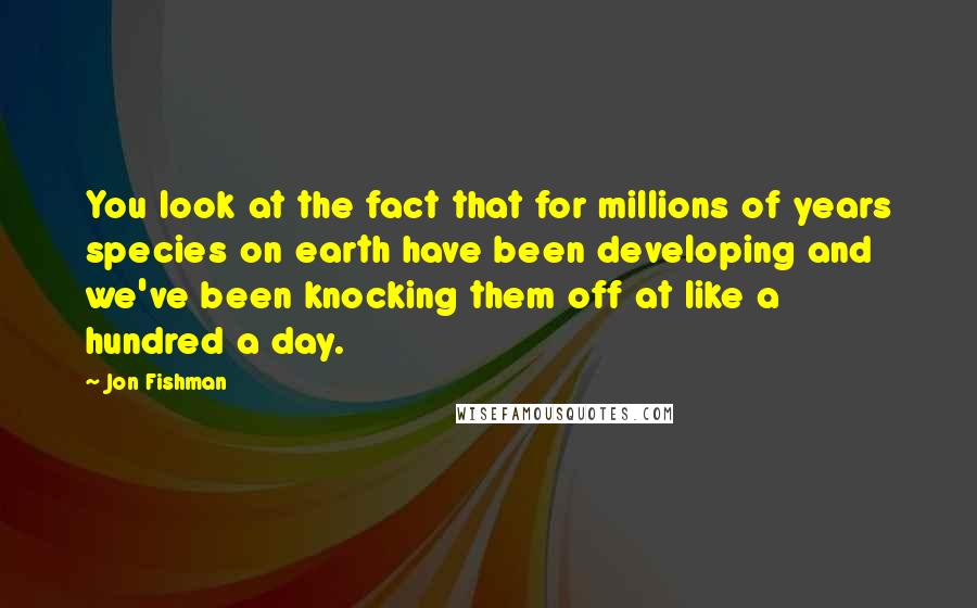 Jon Fishman Quotes: You look at the fact that for millions of years species on earth have been developing and we've been knocking them off at like a hundred a day.