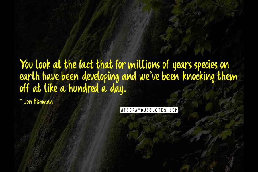 Jon Fishman Quotes: You look at the fact that for millions of years species on earth have been developing and we've been knocking them off at like a hundred a day.