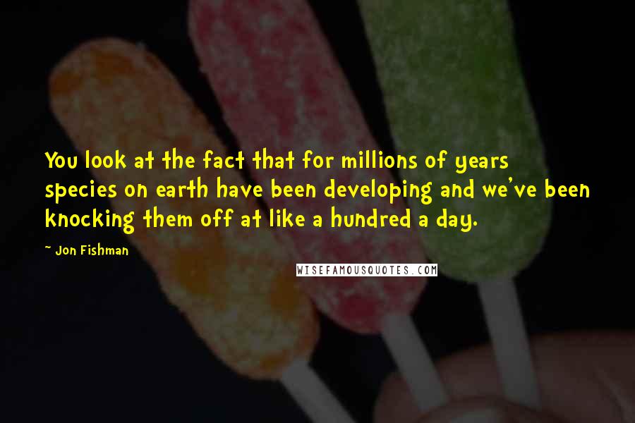 Jon Fishman Quotes: You look at the fact that for millions of years species on earth have been developing and we've been knocking them off at like a hundred a day.