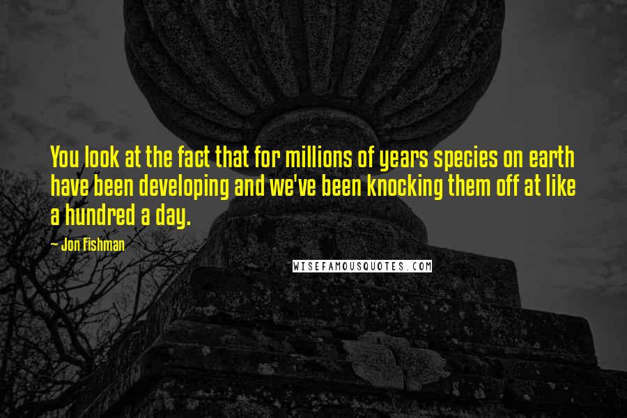 Jon Fishman Quotes: You look at the fact that for millions of years species on earth have been developing and we've been knocking them off at like a hundred a day.