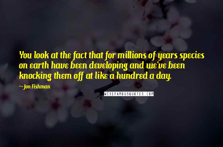 Jon Fishman Quotes: You look at the fact that for millions of years species on earth have been developing and we've been knocking them off at like a hundred a day.