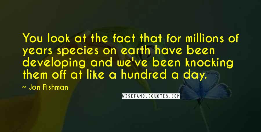 Jon Fishman Quotes: You look at the fact that for millions of years species on earth have been developing and we've been knocking them off at like a hundred a day.