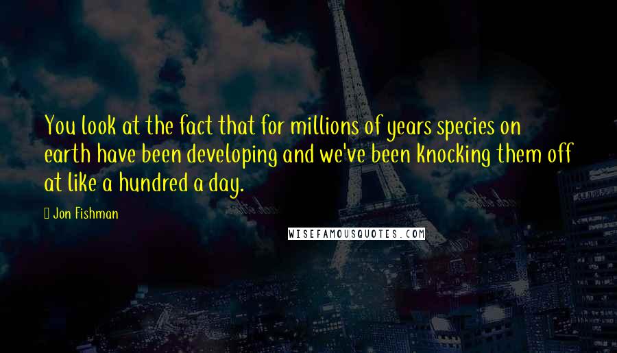 Jon Fishman Quotes: You look at the fact that for millions of years species on earth have been developing and we've been knocking them off at like a hundred a day.