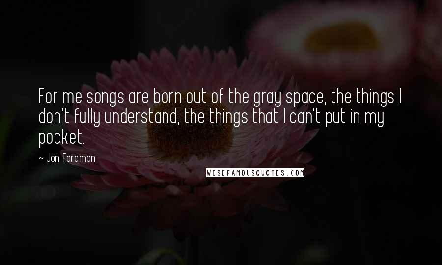 Jon Foreman Quotes: For me songs are born out of the gray space, the things I don't fully understand, the things that I can't put in my pocket.