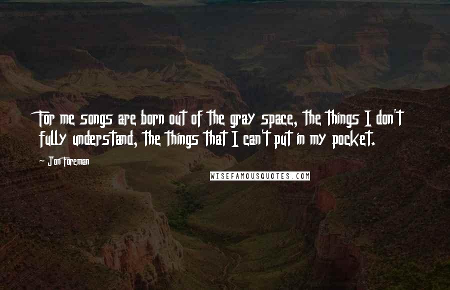 Jon Foreman Quotes: For me songs are born out of the gray space, the things I don't fully understand, the things that I can't put in my pocket.