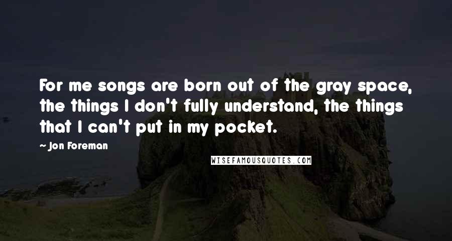 Jon Foreman Quotes: For me songs are born out of the gray space, the things I don't fully understand, the things that I can't put in my pocket.