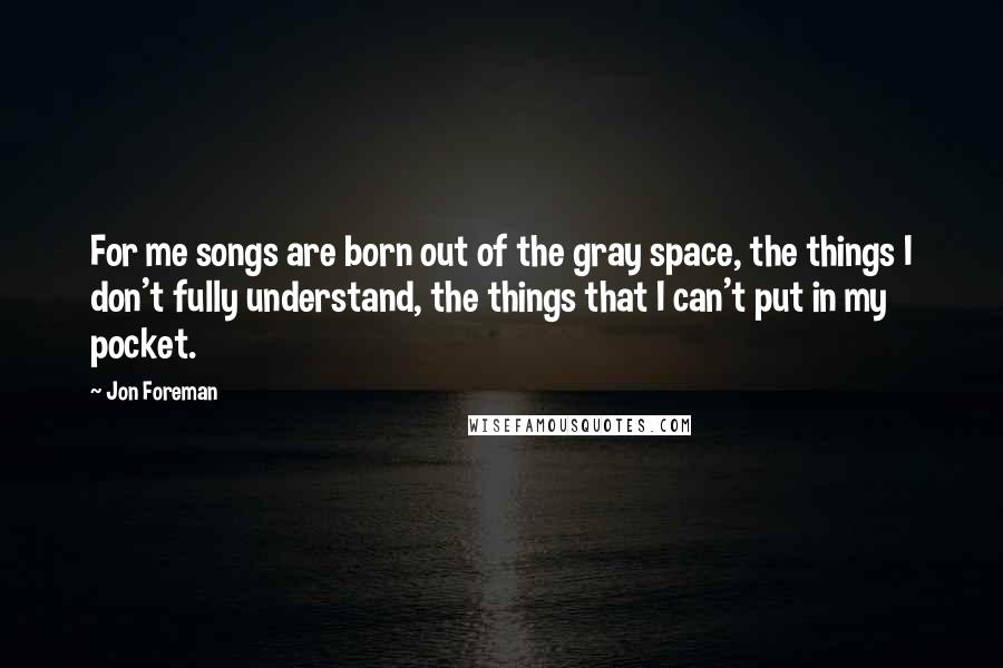 Jon Foreman Quotes: For me songs are born out of the gray space, the things I don't fully understand, the things that I can't put in my pocket.