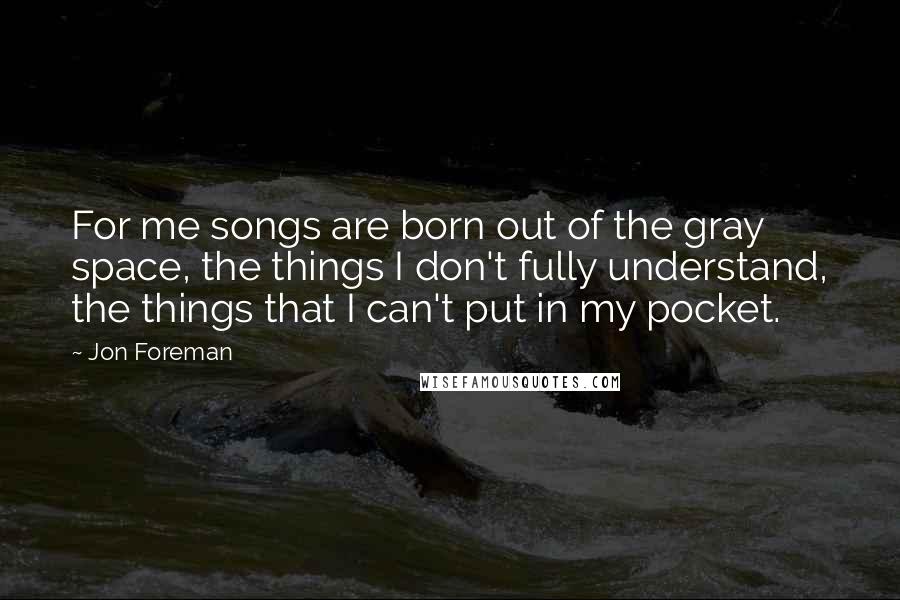 Jon Foreman Quotes: For me songs are born out of the gray space, the things I don't fully understand, the things that I can't put in my pocket.