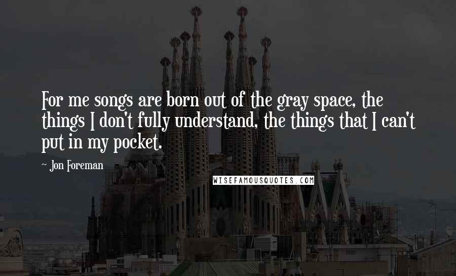 Jon Foreman Quotes: For me songs are born out of the gray space, the things I don't fully understand, the things that I can't put in my pocket.